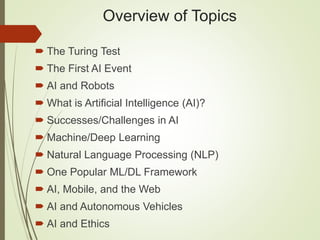 Overview of Topics
 The Turing Test
 The First AI Event
 AI and Robots
 What is Artificial Intelligence (AI)?
 Successes/Challenges in AI
 Machine/Deep Learning
 Natural Language Processing (NLP)
 One Popular ML/DL Framework
 AI, Mobile, and the Web
 AI and Autonomous Vehicles
 AI and Ethics
 