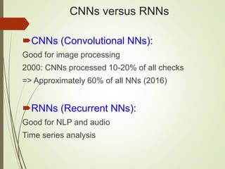 CNNs versus RNNs
CNNs (Convolutional NNs):
Good for image processing
2000: CNNs processed 10-20% of all checks
=> Approximately 60% of all NNs (2016)
RNNs (Recurrent NNs):
Good for NLP and audio
Time series analysis
 