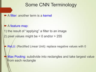 Some CNN Terminology
 A filter: another term is a kernel
 A feature map:
1) the result of “applying” a filter to an image
2) pixel values might be < 0 and/or > 255
 ReLU: (Rectified Linear Unit): replace negative values with 0
 Max Pooling: subdivide into rectangles and take largest value
from each rectangle
 