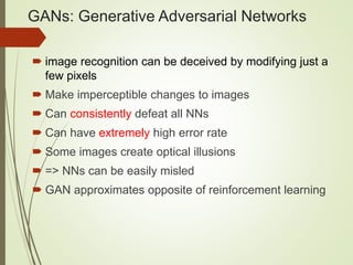 GANs: Generative Adversarial Networks
 image recognition can be deceived by modifying just a
few pixels
 Make imperceptible changes to images
 Can consistently defeat all NNs
 Can have extremely high error rate
 Some images create optical illusions
 => NNs can be easily misled
 GAN approximates opposite of reinforcement learning
 