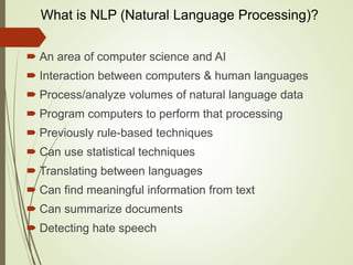 What is NLP (Natural Language Processing)?
 An area of computer science and AI
 Interaction between computers & human languages
 Process/analyze volumes of natural language data
 Program computers to perform that processing
 Previously rule-based techniques
 Can use statistical techniques
 Translating between languages
 Can find meaningful information from text
 Can summarize documents
 Detecting hate speech
 