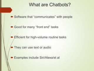 What are Chatbots?
 Software that “communicates” with people
 Good for many “front end” tasks
 Efficient for high-volume routine tasks
 They can use text or audio
 Examples include Siri/Alexa/et al
 