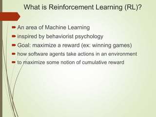 What is Reinforcement Learning (RL)?
An area of Machine Learning
inspired by behaviorist psychology
Goal: maximize a reward (ex: winning games)
 how software agents take actions in an environment
 to maximize some notion of cumulative reward
 