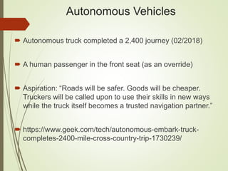 Autonomous Vehicles
 Autonomous truck completed a 2,400 journey (02/2018)
 A human passenger in the front seat (as an override)
 Aspiration: “Roads will be safer. Goods will be cheaper.
Truckers will be called upon to use their skills in new ways
while the truck itself becomes a trusted navigation partner.”
 https://www.geek.com/tech/autonomous-embark-truck-
completes-2400-mile-cross-country-trip-1730239/
 