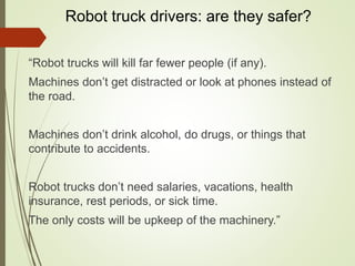 Robot truck drivers: are they safer?
“Robot trucks will kill far fewer people (if any).
Machines don’t get distracted or look at phones instead of
the road.
Machines don’t drink alcohol, do drugs, or things that
contribute to accidents.
Robot trucks don’t need salaries, vacations, health
insurance, rest periods, or sick time.
The only costs will be upkeep of the machinery.”
 