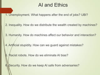 AI and Ethics
1. Unemployment. What happens after the end of jobs? UBI?
2. Inequality. How do we distribute the wealth created by machines?
3. Humanity. How do machines affect our behavior and interaction?
4. Artificial stupidity. How can we guard against mistakes?
5. Racist robots. How do we eliminate AI bias?
6. Security. How do we keep AI safe from adversaries?
 