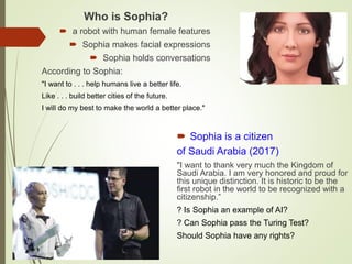 Who is Sophia?
 a robot with human female features
 Sophia makes facial expressions
 Sophia holds conversations
According to Sophia:
"I want to . . . help humans live a better life.
Like . . . build better cities of the future.
I will do my best to make the world a better place."
 Sophia is a citizen
of Saudi Arabia (2017)
"I want to thank very much the Kingdom of
Saudi Arabia. I am very honored and proud for
this unique distinction. It is historic to be the
first robot in the world to be recognized with a
citizenship.”
? Is Sophia an example of AI?
? Can Sophia pass the Turing Test?
Should Sophia have any rights?
 