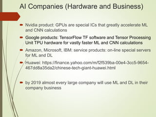 AI Companies (Hardware and Business)
 Nvidia product: GPUs are special ICs that greatly accelerate ML
and CNN calculations
 Google products: TensorFlow TF software and Tensor Processing
Unit TPU hardware for vastly faster ML and CNN calculations
 Amazon, Microsoft, IBM: service products: on-line special servers
for ML and DL
 Huawei: https://finance.yahoo.com/m/f2f539ba-00e4-3cc5-9654-
467dd8a35da2/chinese-tech-giant-huawei.html
 by 2019 almost every large company will use ML and DL in their
company business
 