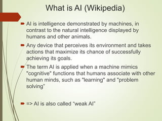 What is AI (Wikipedia)
 AI is intelligence demonstrated by machines, in
contrast to the natural intelligence displayed by
humans and other animals.
 Any device that perceives its environment and takes
actions that maximize its chance of successfully
achieving its goals.
 The term AI is applied when a machine mimics
"cognitive" functions that humans associate with other
human minds, such as "learning" and "problem
solving”
 => AI is also called “weak AI”
 