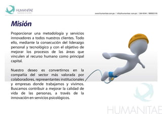 MisiónProporcionar una metodología y servicios  innovadores a todos nuestros clientes. Todo ello, mediante la consecución del liderazgo personal y tecnológico y con el objetivo de mejorar los procesos de las áreas que vinculen al recurso humano como principal capital. Nuestro deseo es convertirnos en la compañía del sector más valorada por colaboradores, representantes institucionales y empresas donde trabajamos y vivimos. Buscamos contribuir a mejorar la calidad de vida de las personas, a través de la innovación en servicios psicológicos.