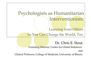 Psychologists as Humanitarian
                  Interventionists:

                       Learning from Others
           So You Can Change the World, Too

                                     Dr. Chris E. Stout
             Founding Director, Center for Global Initiatives
                                                           and
Clinical Professor, College of Medicine, University of Illinois
 