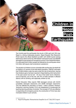 1Children in Nepal Post-Earthquake
Two months past the earthquake that struck in 25th april and 12th may,
Nepal is a facing challenging situation. Nepal Disaster Risk Reduction
Portal reports the official deathtoll as 8,897, with 22309 injured ranking
Kathmandu district at the top.With 602257 distroyed houses and 285099
damagedhousespeoplearemanagingtoremaininthemakeshiftshelters.
It is estimated that 8 million people are effected by the earthquake where
2.8 million still require vital humanitarion assistance1
.
The situation of children is more vulnerable after earthquake.the death toll
of childrenis 31 percent of the total death population. UNICEF estimated
that 70,000 children under five were under the risk of malnutrition, fearing
that whatever gains had been reached in Nepal fighting child malnutrition
in the past would now be lost1
. On top of that water borne infections,
such as diarrhea, are on the rise, with 74% of water samples in affected
districs unfit for drinking, with especially children at risk.
District Education Ofice reports 7809 damaged schools with 20,010
completely destroyed classrooms and 25290 damaged classrooms.
This has affected the education of nearly 1 million students. However,
Temporary Learning Centers (TLC) are established to compensate the
teaching learning activities of schools.The concept of TLCs are effective
in responding the emergency period, the construction of TLCs have also
motivated children to join schools.
1	 Nepal Earthquake: Humanitarian Snapshot (as of 7 July 2015) report
Children in
Nepal
Post-
Earthquake
 