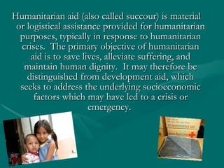 Humanitarian aid (also called succour) is material or logistical assistance provided for humanitarian purposes, typically in response to humanitarian crises.  The primary objective of humanitarian aid is to save lives, alleviate suffering, and maintain human dignity.  It may therefore be distinguished from development aid, which seeks to address the underlying socioeconomic factors which may have led to a crisis or emergency.  