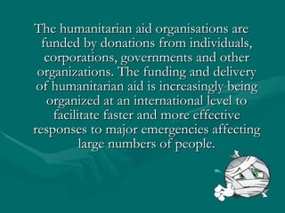 The humanitarian aid organisations are funded by donations from individuals, corporations, governments and other organizations. The funding and delivery of humanitarian aid is increasingly being organized at an international level to facilitate faster and more effective responses to major emergencies affecting large numbers of people. 