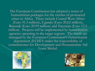 The European Commission has adopted a series of humanitarian packages for the victims of protracted crises in Africa.  These include Coastal West Africa (Euro 31.3 million), Uganda (Euro 20.62 million), Burundi (Euro 20.99 million) and Tanzania (Euro 13.5 million).  Projects will be implemented by humanitarian agencies operating in the target regions.  The funds are managed by the European Commission’s humanitarian department (ECHO) under the responsibility of commissioner for Development and Humanitarian Aid Louis Michel. 
