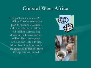 Coastal West Africa This package includes a 25 million Euro humanitarian plan for Liberia , Guinea , and Cote d’Ivoire in 2005 , a 4.3 million Euro ad hoc decision for Liberia and a 2 million Euro emergency decision for Cote d’Ivoire. More than 3 million people are expected to benefit from the operations funded. 