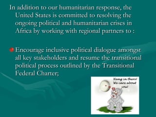 In addition to our humanitarian response, the United States is committed to resolving the ongoing political and humanitarian crises in Africa by working with regional partners to :  Encourage inclusive political dialogue amongst all key stakeholders and resume the transitional political process outlined by the Transitional Federal Charter;  