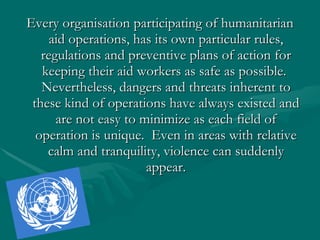 Every organisation participating of humanitarian aid operations, has its own particular rules, regulations and preventive plans of action for keeping their aid workers as safe as possible.  Nevertheless, dangers and threats inherent to these kind of operations have always existed and are not easy to minimize as each field of operation is unique.  Even in areas with relative calm and tranquility, violence can suddenly appear. 
