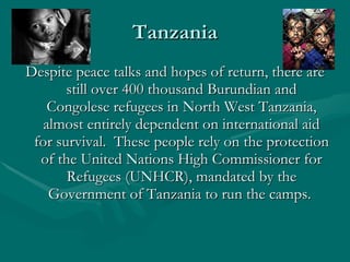 Tanzania Despite peace talks and hopes of return, there are still over 400 thousand Burundian and Congolese refugees in North West Tanzania, almost entirely dependent on international aid for survival.  These people rely on the protection of the United Nations High Commissioner for Refugees (UNHCR), mandated by the Government of Tanzania to run the camps.  