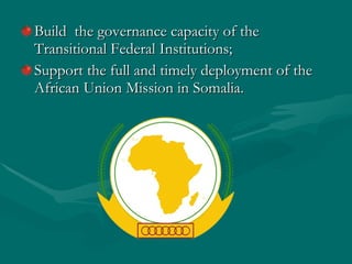 Build  the governance capacity of the Transitional Federal Institutions; Support the full and timely deployment of the African Union Mission in Somalia. 