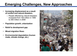 Emerging Challenges, New Approaches
• Increasing displacement as a result
of conflict and natural disasters.
– People affected by natural disasters
increased from 150 million in 1990
to 300 million in 2008
• Population growth, urbanization
• Relief to development gap
• Mixed migration flows
• Environmental degradation (human
made, climate change, etc.)
 
