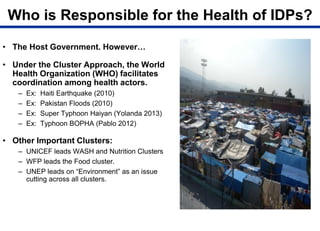 Who is Responsible for the Health of IDPs?
• The Host Government. However…
• Under the Cluster Approach, the World
Health Organization (WHO) facilitates
coordination among health actors.
– Ex: Haiti Earthquake (2010)
– Ex: Pakistan Floods (2010)
– Ex: Super Typhoon Haiyan (Yolanda 2013)
– Ex: Typhoon BOPHA (Pablo 2012)
• Other Important Clusters:
– UNICEF leads WASH and Nutrition Clusters
– WFP leads the Food cluster.
– UNEP leads on “Environment” as an issue
cutting across all clusters.
 