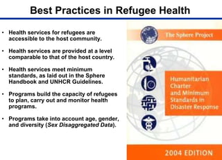 Best Practices in Refugee Health
• Health services for refugees are
accessible to the host community.
• Health services are provided at a level
comparable to that of the host country.
• Health services meet minimum
standards, as laid out in the Sphere
Handbook and UNHCR Guidelines.
• Programs build the capacity of refugees
to plan, carry out and monitor health
programs.
• Programs take into account age, gender,
and diversity (Sex Disaggregated Data).
 