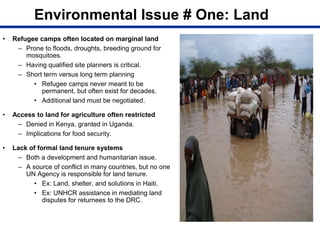 Environmental Issue # One: Land
• Refugee camps often located on marginal land
– Prone to floods, droughts, breeding ground for
mosquitoes.
– Having qualified site planners is critical.
– Short term versus long term planning
• Refugee camps never meant to be
permanent, but often exist for decades.
• Additional land must be negotiated.
• Access to land for agriculture often restricted
– Denied in Kenya, granted in Uganda.
– Implications for food security.
• Lack of formal land tenure systems
– Both a development and humanitarian issue.
– A source of conflict in many countries, but no one
UN Agency is responsible for land tenure.
• Ex: Land, shelter, and solutions in Haiti.
• Ex: UNHCR assistance in mediating land
disputes for returnees to the DRC.
 