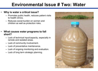 Environmental Issue # Two: Water
• Why is water a critical issue?
– Promotes public health, reduces patient visits
to health clinics.
– Reduces social burden on women and
children as well as protection risks.
• What causes water programs to fall
short?
– Lack of technical input/capacity, especially in
remote and isolated areas.
– Lack of community involvement.
– Lack of preventative maintenance.
– Lack of ongoing monitoring and evaluation.
– Lack of long term strategic planning.
 