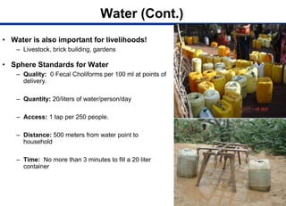 Water (Cont.)
• Water is also important for livelihoods!
– Livestock, brick building, gardens
• Sphere Standards for Water
– Quality: 0 Fecal Choliforms per 100 ml at points of
delivery.
– Quantity: 20/liters of water/person/day
– Access: 1 tap per 250 people.
– Distance: 500 meters from water point to
household
– Time: No more than 3 minutes to fill a 20 liter
container
 