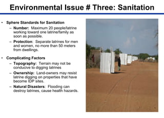 Environmental Issue # Three: Sanitation
• Sphere Standards for Sanitation
– Number: Maximum 20 people/latrine
working toward one latrine/family as
soon as possible.
– Protection: Separate latrines for men
and women, no more than 50 meters
from dwellings.
• Complicating Factors
– Topography: Terrain may not be
conducive to digging latrines
– Ownership: Land-owners may resist
latrine digging on properties that have
become IDP sites.
– Natural Disasters: Flooding can
destroy latrines, cause health hazards.
 