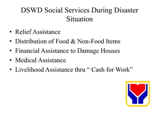 DSWD Social Services During Disaster
Situation
• Relief Assistance
• Distribution of Food & Non-Food Items
• Financial Assistance to Damage Houses
• Medical Assistance
• Livelihood Assistance thru “ Cash for Work”
 