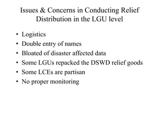 Issues & Concerns in Conducting Relief
Distribution in the LGU level
• Logistics
• Double entry of names
• Bloated of disaster affected data
• Some LGUs repacked the DSWD relief goods
• Some LCEs are partisan
• No proper monitoring
 