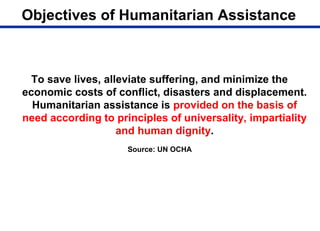 Objectives of Humanitarian Assistance
To save lives, alleviate suffering, and minimize the
economic costs of conflict, disasters and displacement.
Humanitarian assistance is provided on the basis of
need according to principles of universality, impartiality
and human dignity.
Source: UN OCHA
 