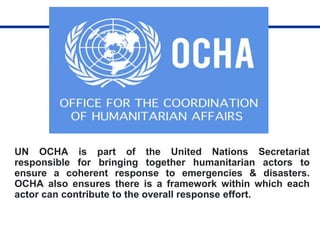 UN OCHA is part of the United Nations Secretariat
responsible for bringing together humanitarian actors to
ensure a coherent response to emergencies & disasters.
OCHA also ensures there is a framework within which each
actor can contribute to the overall response effort.
 