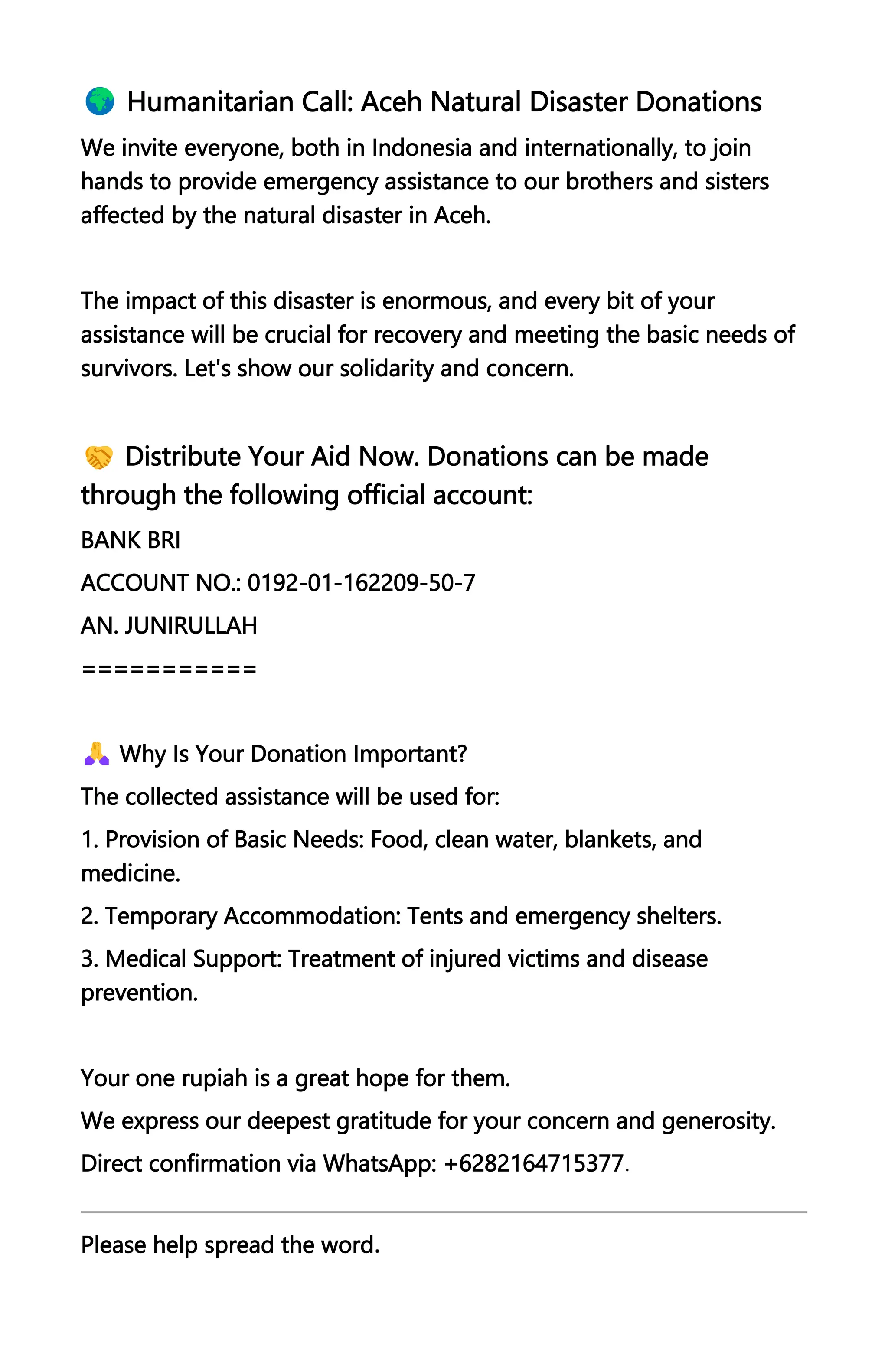 Humanitarian Call: Aceh Natural Disaster Donations
We invite everyone, both in Indonesia and internationally, to join
hands to provide emergency assistance to our brothers and sisters
affected by the natural disaster in Aceh.
The impact of this disaster is enormous, and every bit of your
assistance will be crucial for recovery and meeting the basic needs of
survivors. Let's show our solidarity and concern.
Distribute Your Aid Now. Donations can be made
through the following official account:
BANK BRI
ACCOUNT NO.: 0192-01-162209-50-7
AN. JUNIRULLAH
===========
Why Is Your Donation Important?
The collected assistance will be used for:
1. Provision of Basic Needs: Food, clean water, blankets, and
medicine.
2. Temporary Accommodation: Tents and emergency shelters.
3. Medical Support: Treatment of injured victims and disease
prevention.
Your one rupiah is a great hope for them.
We express our deepest gratitude for your concern and generosity.
Direct confirmation via WhatsApp: +6282164715377.
Please help spread the word.