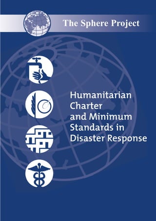 The Sphere Project




 Humanitarian
 Charter
 and Minimum
 Standards in
 Disaster Response
 