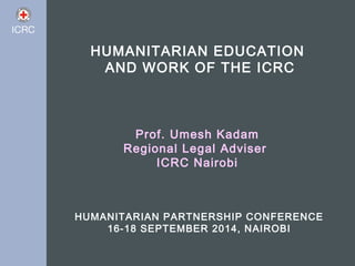 HUMANITARIAN EDUCATION 
AND WORK OF THE ICRC 
Prof. Umesh Kadam 
Regional Legal Adviser 
ICRC Nairobi 
HUMANITARIAN PARTNERSHIP CONFERENCE 
16-18 SEPTEMBER 2014, NAIROBI 
 