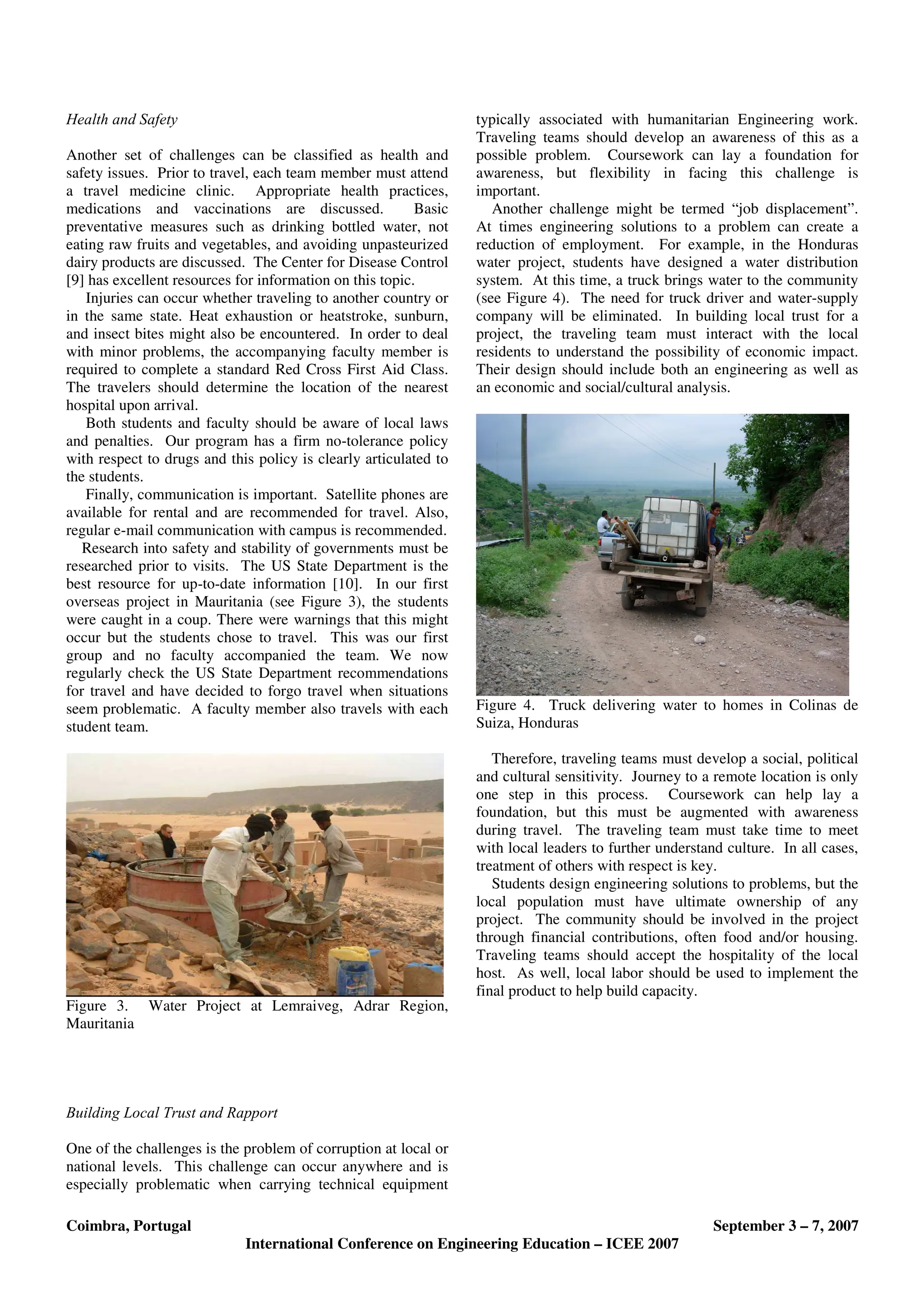 Coimbra, Portugal September 3 – 7, 2007
International Conference on Engineering Education – ICEE 2007
Health and Safety
Another set of challenges can be classified as health and
safety issues. Prior to travel, each team member must attend
a travel medicine clinic. Appropriate health practices,
medications and vaccinations are discussed. Basic
preventative measures such as drinking bottled water, not
eating raw fruits and vegetables, and avoiding unpasteurized
dairy products are discussed. The Center for Disease Control
[9] has excellent resources for information on this topic.
Injuries can occur whether traveling to another country or
in the same state. Heat exhaustion or heatstroke, sunburn,
and insect bites might also be encountered. In order to deal
with minor problems, the accompanying faculty member is
required to complete a standard Red Cross First Aid Class.
The travelers should determine the location of the nearest
hospital upon arrival.
Both students and faculty should be aware of local laws
and penalties. Our program has a firm no-tolerance policy
with respect to drugs and this policy is clearly articulated to
the students.
Finally, communication is important. Satellite phones are
available for rental and are recommended for travel. Also,
regular e-mail communication with campus is recommended.
Research into safety and stability of governments must be
researched prior to visits. The US State Department is the
best resource for up-to-date information [10]. In our first
overseas project in Mauritania (see Figure 3), the students
were caught in a coup. There were warnings that this might
occur but the students chose to travel. This was our first
group and no faculty accompanied the team. We now
regularly check the US State Department recommendations
for travel and have decided to forgo travel when situations
seem problematic. A faculty member also travels with each
student team.
Figure 3. Water Project at Lemraiveg, Adrar Region,
Mauritania
Building Local Trust and Rapport
One of the challenges is the problem of corruption at local or
national levels. This challenge can occur anywhere and is
especially problematic when carrying technical equipment
typically associated with humanitarian Engineering work.
Traveling teams should develop an awareness of this as a
possible problem. Coursework can lay a foundation for
awareness, but flexibility in facing this challenge is
important.
Another challenge might be termed “job displacement”.
At times engineering solutions to a problem can create a
reduction of employment. For example, in the Honduras
water project, students have designed a water distribution
system. At this time, a truck brings water to the community
(see Figure 4). The need for truck driver and water-supply
company will be eliminated. In building local trust for a
project, the traveling team must interact with the local
residents to understand the possibility of economic impact.
Their design should include both an engineering as well as
an economic and social/cultural analysis.
Figure 4. Truck delivering water to homes in Colinas de
Suiza, Honduras
Therefore, traveling teams must develop a social, political
and cultural sensitivity. Journey to a remote location is only
one step in this process. Coursework can help lay a
foundation, but this must be augmented with awareness
during travel. The traveling team must take time to meet
with local leaders to further understand culture. In all cases,
treatment of others with respect is key.
Students design engineering solutions to problems, but the
local population must have ultimate ownership of any
project. The community should be involved in the project
through financial contributions, often food and/or housing.
Traveling teams should accept the hospitality of the local
host. As well, local labor should be used to implement the
final product to help build capacity.
 