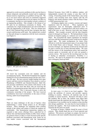 Coimbra, Portugal September 3 – 7, 2007
International Conference on Engineering Education – ICEE 2007
approach to avoid excessive problems in this area has been to
remain religiously and politically neutral and to emphasize
human-sensitive engineering as a problem solving tool. We
try to use local sources and work on community-suggested
problems. It is important that we do not impose our ideas on
a community, but that we work together toward a solution of
an engineering problem. One example is the design of an
RV park for an Athabascan community in Alaska. The
community has a high unemployment rate and would like to
offer job opportunities to the locals. They are situated near
the St. Elias National Park and felt that a property that they
owned could become an RV park. Our students have worked
on that park design in conjunction with the local community
(see Figure 1).
Figure 1. RV park site in Alaska.
Funding a Project
All travel has associated costs for students and for
accompanying faculty. The Hewlett Foundation has supplied
funding for travel in humanitarian project but has only a five-
year life span. We have actively sought funding from other
sources and have received donations from alumni as well as
Mondialogo (UNESCO and Daimler-Chrysler), Shell Oil,
and personal contributions from alumni with interest in the
projects. We also insist that those who are receiving the
benefits of a humanitarian project help with on-site expenses
and manual labor. This is necessary because it gives the
community ownership of the project. We have received
contributions from local communities in the areas of food,
housing, and/or local transportation.
Logistics
There are many challenges in the area of logistics when
implementing a senior design project in an off-campus
location. These challenges are magnified when working
outside of the culture and country in which the students are
comfortable. Our humanitarian engineering students are
required to take course offerings from a specified list of
Liberal Arts and International Studies (LAIS). Some of these
are general courses in ethics or more focused on the specific
problems associated with humanitarian work. Some are an
area studies courses associated with the International
Political Economy from LAIS In addition students will
independently research the country or area they will be
visiting. If traveling outside of the United States, once in the
country, each traveling team must register with the US
Embassy and should maintain contact with the Peace Corps
or NGO sponsoring their visit.
In bringing supplies into a country, customs and import
regulations must be observed. These regulations and
requirements must be thoroughly understood prior to
shipping materials. Communication with local contacts can
help in this area, as well. However, local rules may change
suddenly. One example occurred with the drip irrigation
project in Senegal (see Figure 2). We had purchased a large
amount of irrigation piping at a reduced cost in the United
States. We researched the import regulations for Senegal
and were told that humanitarian goods would not be charged
import duty. We made arrangements for letters from
officials to verify the humanitarian status of our project both
in the United States and in Senegal. However, when we
arrived in Senegal, our shipment would not be released until
we paid a customs fee of many thousand dollars. We were
told that misuse of the humanitarian policy had caused the
customs agents to reconsider and we were not granted a
customs waiver. The lesson for the traveling team was that
in dealing in unfamiliar circumstances, flexibility is a
necessity. We need to be prepared for a moving target and
have contingency back-up funds.
Figure 2. Drip Irrigation System in Senegal
In most cases, it is best to use local supplies. This
avoids the problems of customs and provides capacity
building in country. However, all materials may not be
available in remote locations. Research will help to solve
this problem. But at times, the students must adjust their
design based upon the materials that are available. This type
of experience is an excellent one for students as they develop
their design capabilities. It is also best for local residents to
purchase the supplies. The local resident has the ability to
negotiate the best price for goods.
In design of project, students should be aware of local
customs. They should check the use of local materials and
traditions. This process can begin on campus, but travel to
the location is the most valuable educational experience.
 