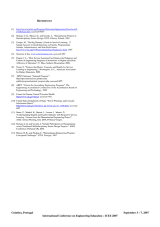 Coimbra, Portugal September 3 – 7, 2007
International Conference on Engineering Education – ICEE 2007
REFERENCES
[1] http://www.hewlett.org/Programs/Education/Opportunity/News/eswiN
ewsRelease.htm, accessed 04/07
[2] Skokan, C. K., Munoz, D., and Gosink, J., “Humanitarian Projects in
Interdisciplinary Senior Design, ICEE, Gliwice, Poland, 2005.
[3] Cooper, M. “The Big Dummy’s Guide to Service-Learning: 27
Simple Answers to Good Questions on Faculty, Programmatic,
Student, Administrative, and Non-Profit Issues,
http://www.fiu.edu/%7Etime4chg/Library/bigdummy.html, 1997
[4] Semester at Sea, www.semesteratsea.com, accessed 4/07
[5] Paquin, J. L., “How Service-Learning Can Enhance the Pedagogy and
Culture of Engineering Programs at Institutions of Higher Education:
A Review of Literature”, U. Mass Amherst Dissertation, 2006.
[6] Tsang, E, “Projects that Matter: Concepts and Models for Service
Learning in Engineering”, Washington, D. C., American Association
for Higher Education, 2000.
[7] EPICS National, “National Program”,
http://epicsnational.ecn.purdue.edu/
public/program/national_program.php, accessed 4/07.
[8] ABET, “Criteria for Accrediting Engineering Programs”, The
Engineering Accreditation Commission of the Accreditation Board for
Engineering and Technology., 2005
[9] Center for Disease Control Travelers Health,
http://www.cdc.gov/travel, accessed 4/07.
[10] United States Department of State, “Travel Warnings and Consular
Information Sheets”,
http://travel.state.gov/travel/cis_pa_tw/cis_pa_tw_1168.html, accessed
4/07
[11] Bauer, E., Moskal, B., Gosink, J., Lucena, J., Munoz, D.,
“Understanding Student and Faculty Attitudes with Respect to Service
Learning: Lessons from the Humanitarian Engineering Project”,
ASEE Annual Meeting, June 2005, Portland, Oregon.
[12] Skokan, C. K, and Gosink, J, “Gender Participation in Humanitarian
versus Traditional Multidisciplinary Senior Design Projects”, ASEE
Conference, Portland, OR, 2005.
[13] Munoz, D. R., and Skokan, C. “Humanitarian Engineering Program –
Conceptual Challenges”, ICEE, Portugal, 2007.
 