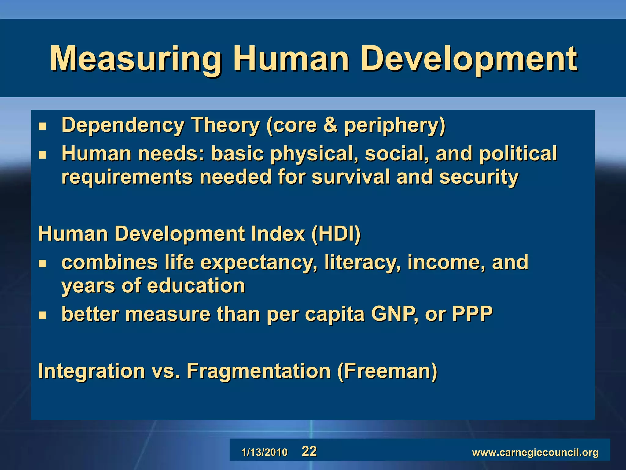Measuring Human Development Dependency Theory (core & periphery) Human needs: basic physical, social, and political requirements needed for survival and security Human Development Index (HDI) combines life expectancy, literacy, income, and years of education better measure than per capita GNP, or PPP Integration vs. Fragmentation (Freeman) 