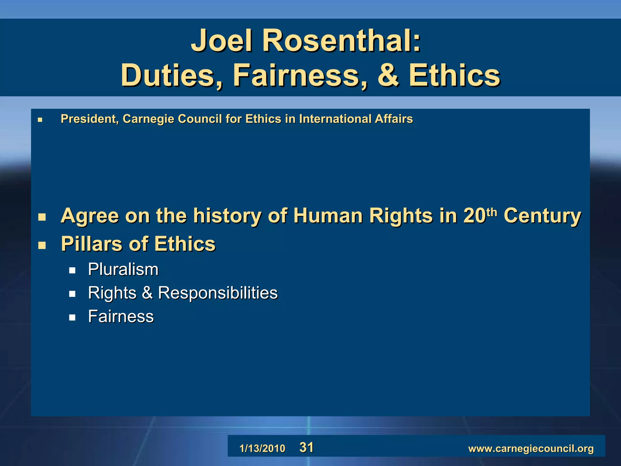 Joel Rosenthal:  Duties, Fairness, & Ethics President, Carnegie Council for Ethics in International Affairs Agree on the history of Human Rights in 20 th  Century Pillars of Ethics Pluralism Rights & Responsibilities Fairness 