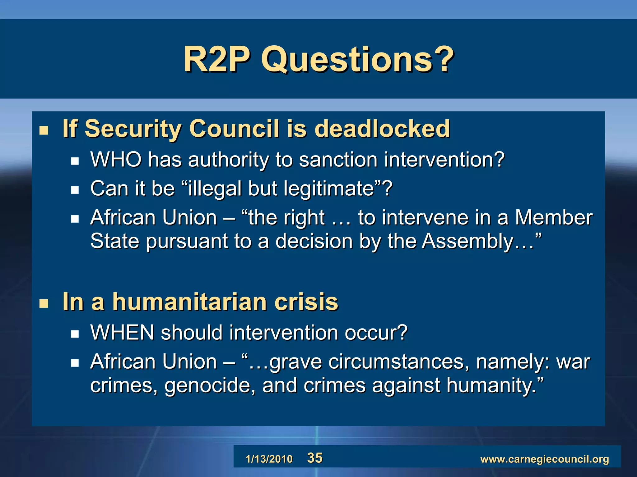 R2P Questions? If Security Council is deadlocked WHO has authority to sanction intervention? Can it be “illegal but legitimate”? African Union – “the right … to intervene in a Member State pursuant to a decision by the Assembly…” In a humanitarian crisis WHEN should intervention occur? African Union – “…grave circumstances, namely: war crimes, genocide, and crimes against humanity.” 