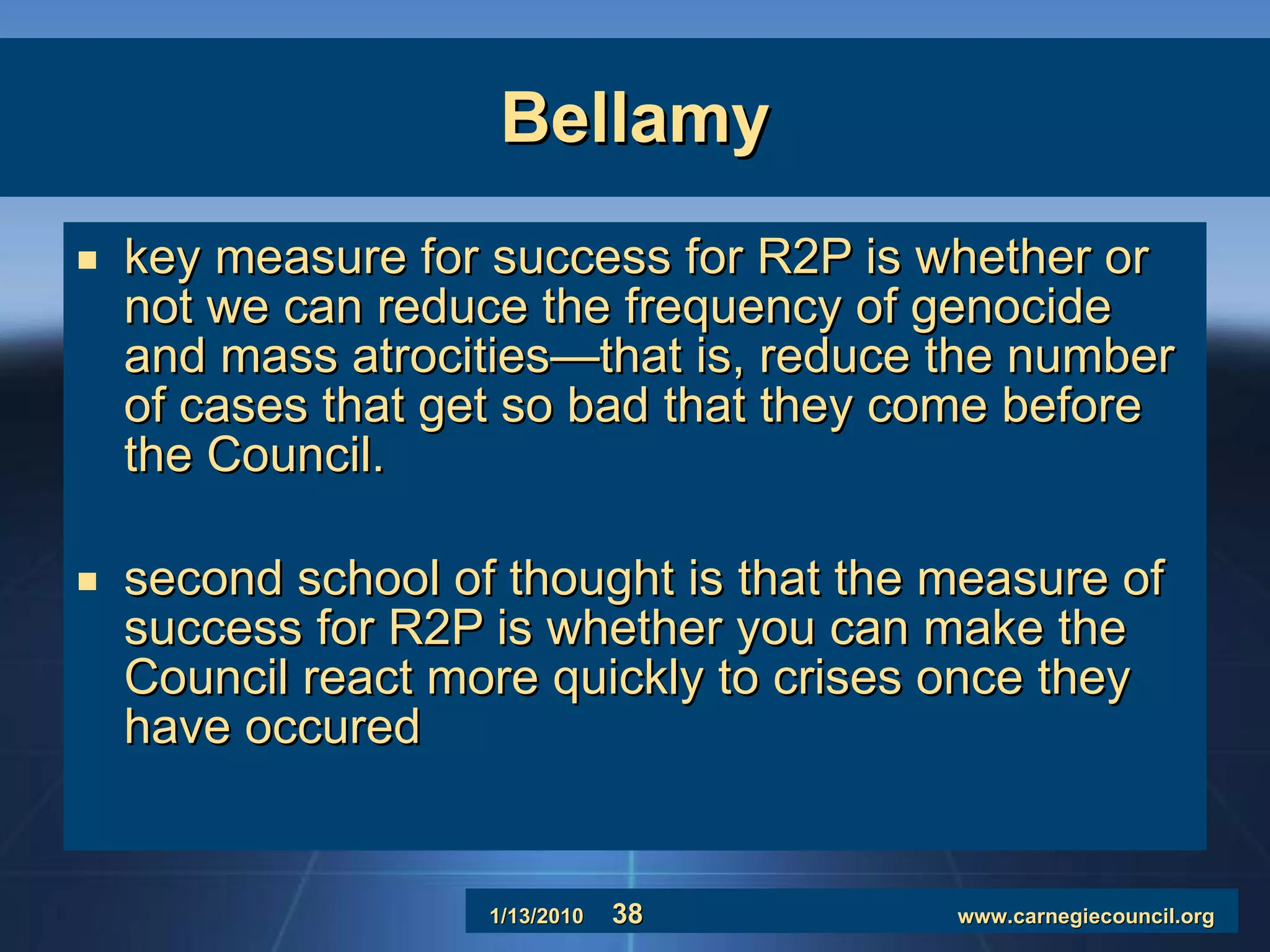Bellamy key measure for success for R2P is whether or not we can reduce the frequency of genocide and mass atrocities—that is, reduce the number of cases that get so bad that they come before the Council. second school of thought is that the measure of success for R2P is whether you can make the Council react more quickly to crises once they have occured 