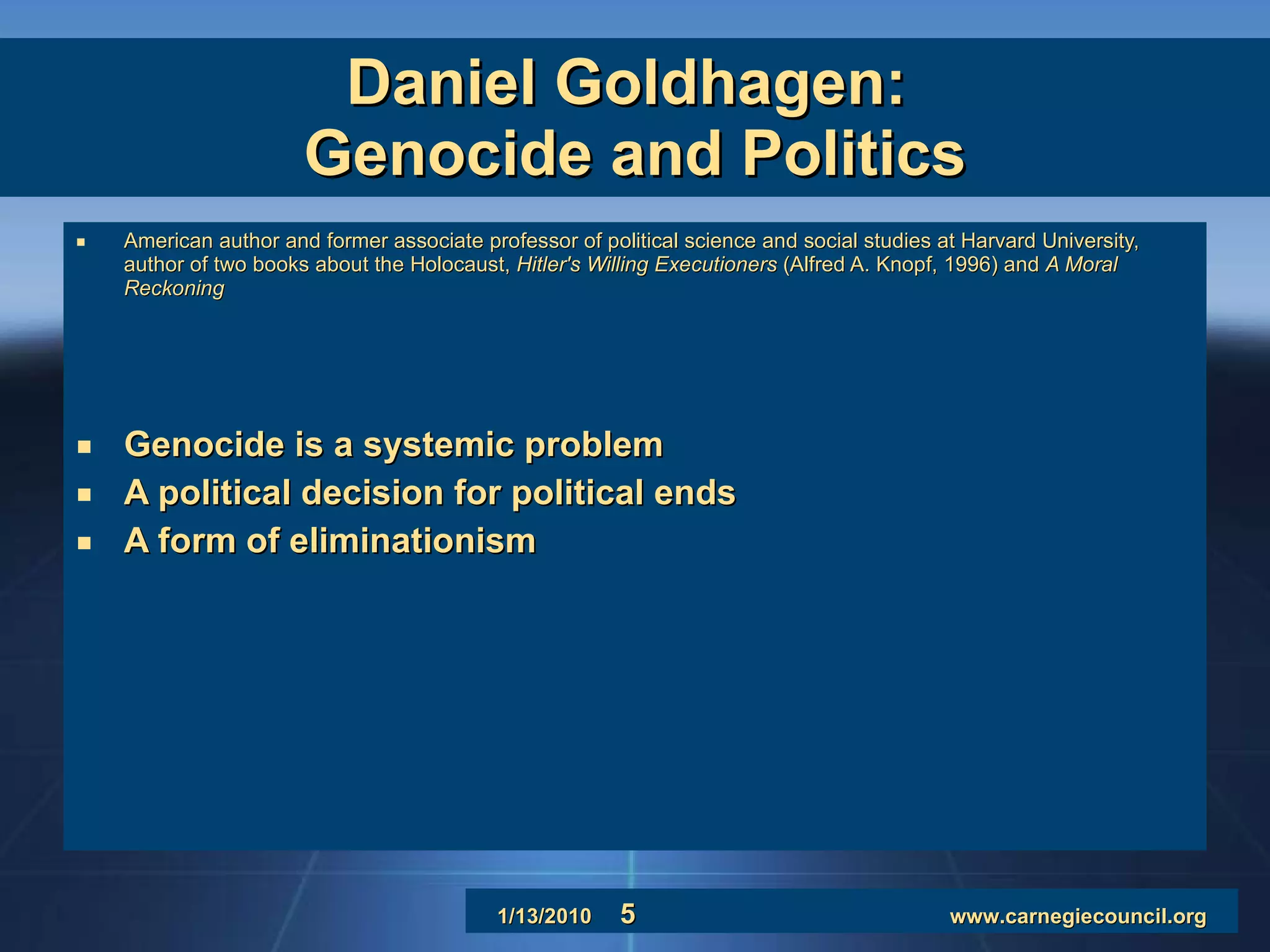Daniel Goldhagen:  Genocide and Politics American author and former associate professor of political science and social studies at Harvard University, author of two books about the Holocaust,  Hitler's Willing Executioners  (Alfred A. Knopf, 1996) and  A Moral Reckoning   Genocide is a systemic problem A political decision for political ends A form of eliminationism 