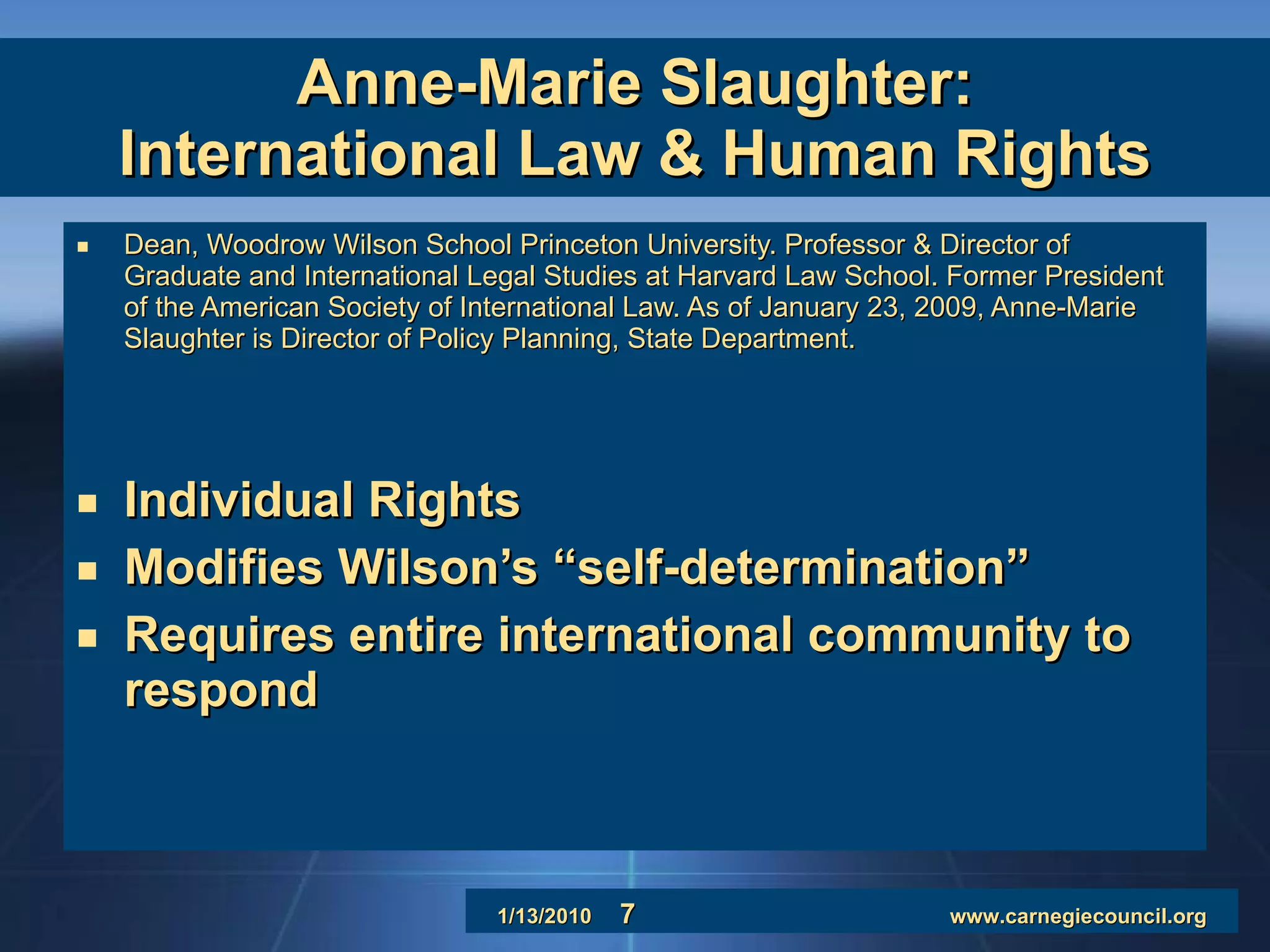 Anne-Marie Slaughter: International Law & Human Rights Dean, Woodrow Wilson School Princeton University. Professor & Director of Graduate and International Legal Studies at Harvard Law School. Former President of the American Society of International Law. As of January 23, 2009, Anne-Marie Slaughter is Director of Policy Planning, State Department. Individual Rights Modifies Wilson’s “self-determination” Requires entire international community to respond 
