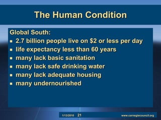 The Human Condition Global South:  2.7 billion people live on $2 or less per day life expectancy less than 60 years many lack basic sanitation many lack safe drinking water many lack adequate housing many undernourished 