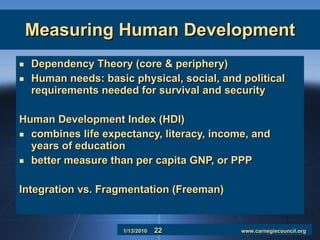 Measuring Human Development Dependency Theory (core & periphery) Human needs: basic physical, social, and political requirements needed for survival and security Human Development Index (HDI) combines life expectancy, literacy, income, and years of education better measure than per capita GNP, or PPP Integration vs. Fragmentation (Freeman) 