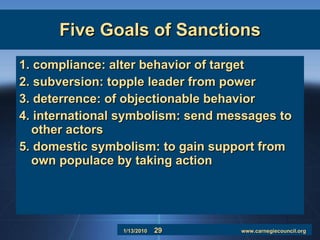 Five Goals of Sanctions 1. compliance: alter behavior of target 2. subversion: topple leader from power 3. deterrence: of objectionable behavior 4. international symbolism: send messages to other actors 5. domestic symbolism: to gain support from own populace by taking action 